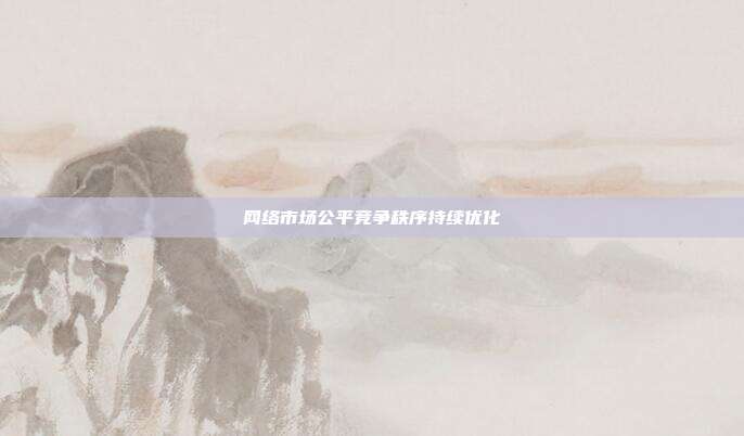 网络市场公平竞争秩序持续优化