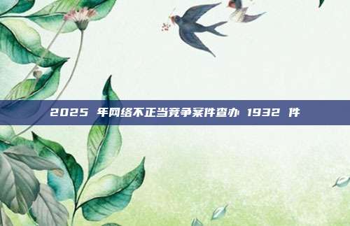 2025 年网络不正当竞争案件查办 1932 件