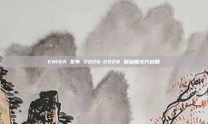 ENISA 发布 2026-2028 利益相关方战略