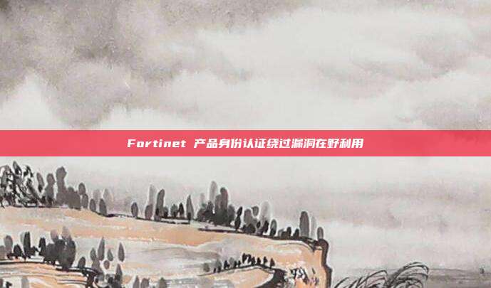 Fortinet 产品身份认证绕过漏洞在野利用