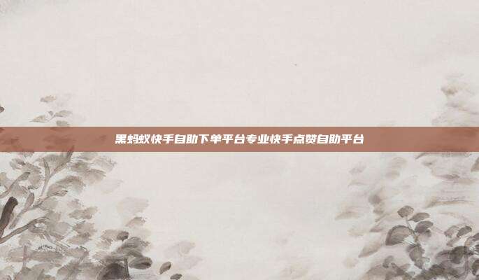 黑蚂蚁快手自助下单平台专业快手点赞自助平台