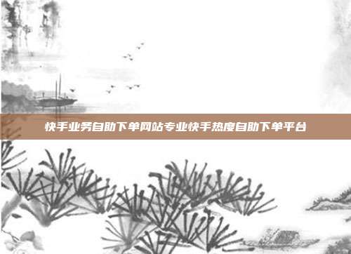 快手业务自助下单网站专业快手热度自助下单平台