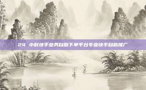 24 小时快手业务自助下单平台专业快手自助推广