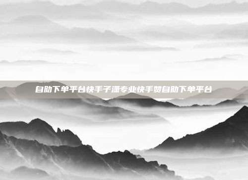 自助下单平台快手子潇专业快手赞自助下单平台