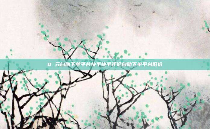 0 元自助下单平台快手快手评论自助下单平台低价