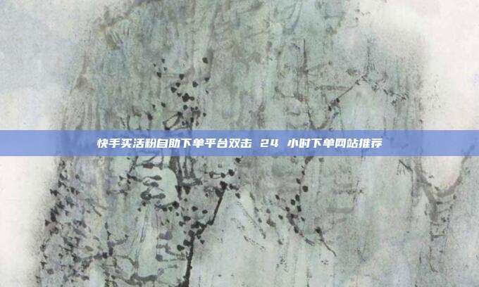 快手买活粉自助下单平台双击 24 小时下单网站推荐