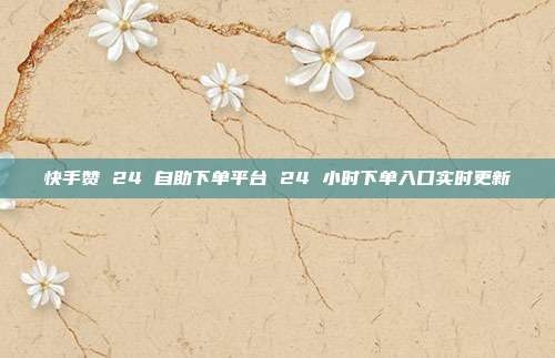 快手赞 24 自助下单平台 24 小时下单入口实时更新