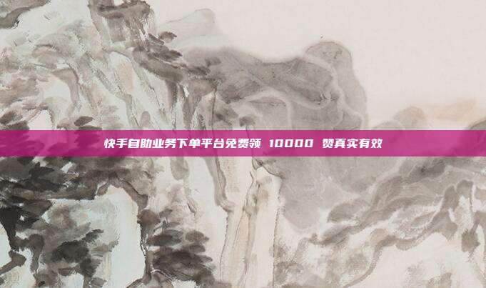 快手自助业务下单平台免费领 10000 赞真实有效