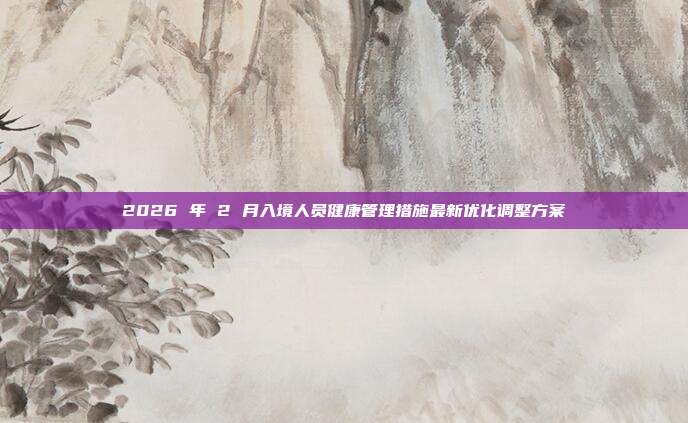 2026 年 2 月入境人员健康管理措施最新优化调整方案