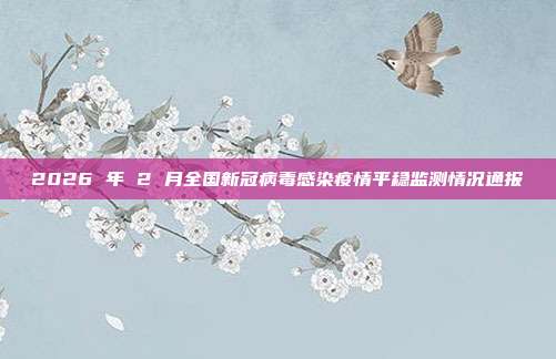 2026 年 2 月全国新冠病毒感染疫情平稳监测情况通报