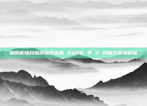 瑞丽疫情封城消息系谣言 2026 年 2 月官方紧急辟谣