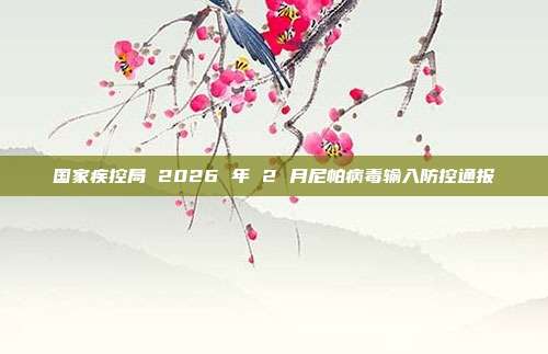 国家疾控局 2026 年 2 月尼帕病毒输入防控通报