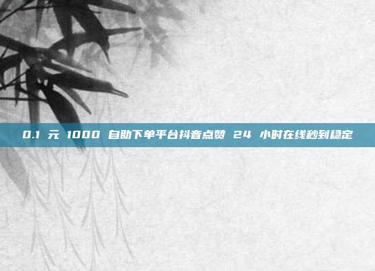 0.1 元 1000 自助下单平台抖音点赞 24 小时在线秒到稳定