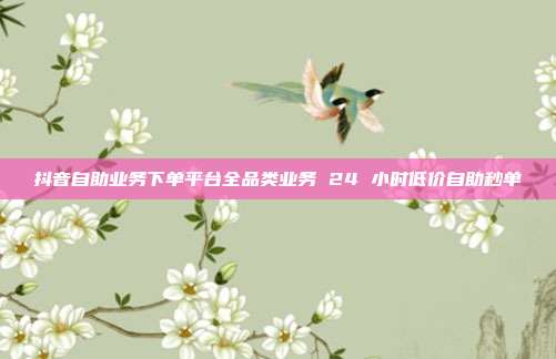 抖音自助业务下单平台全品类业务 24 小时低价自助秒单