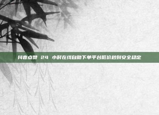 抖音点赞 24 小时在线自助下单平台低价秒到安全稳定