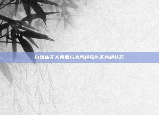 自媒体无人直播方法合规操作不违规技巧