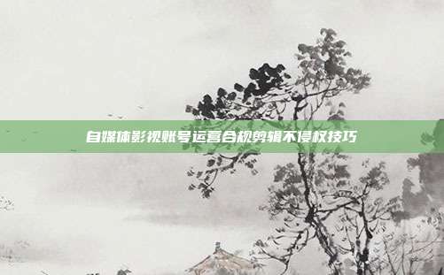 自媒体影视账号运营合规剪辑不侵权技巧