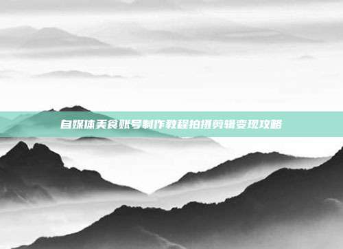 自媒体美食账号制作教程拍摄剪辑变现攻略