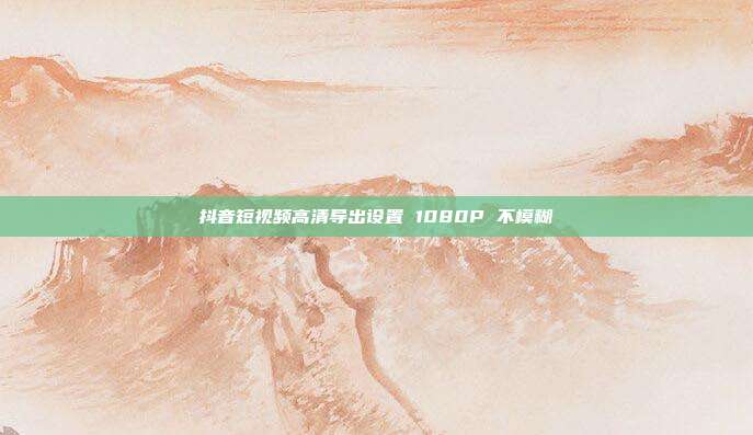 抖音短视频高清导出设置 1080P 不模糊
