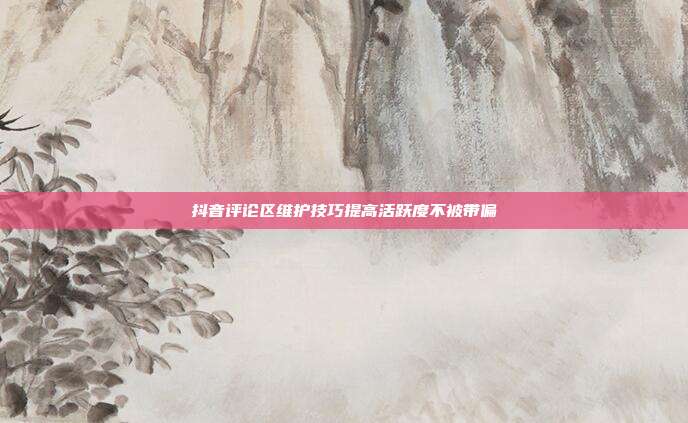 抖音评论区维护技巧提高活跃度不被带偏