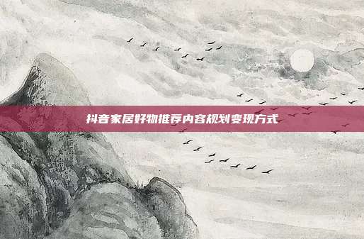 抖音家居好物推荐内容规划变现方式