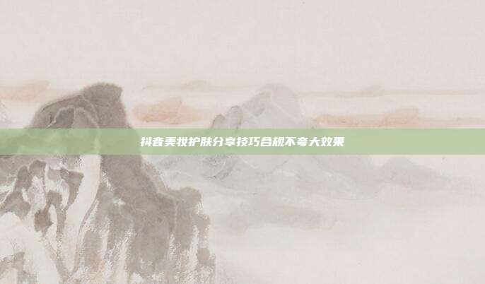抖音美妆护肤分享技巧合规不夸大效果