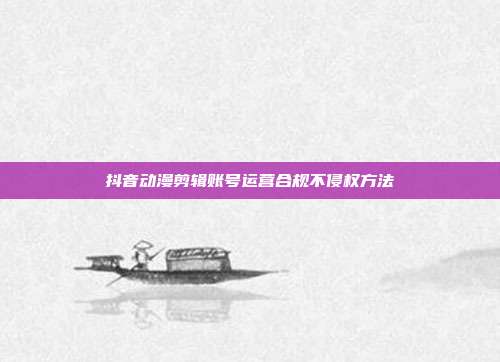 抖音动漫剪辑账号运营合规不侵权方法