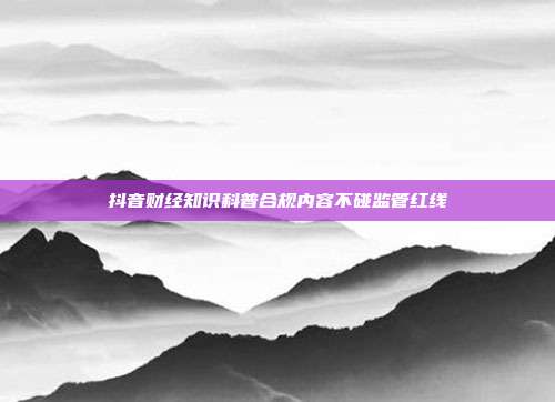抖音财经知识科普合规内容不碰监管红线