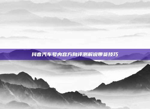 抖音汽车号内容方向评测解说带货技巧