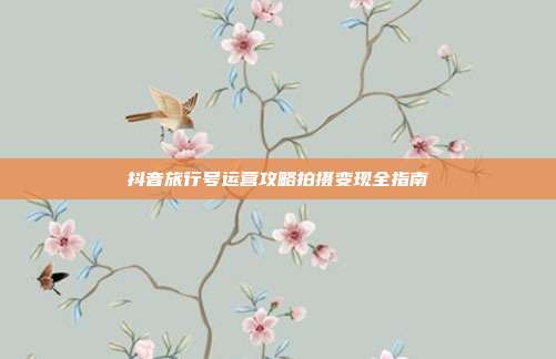 抖音旅行号运营攻略拍摄变现全指南