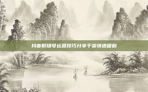 抖音职场号运营技巧分享干货快速吸粉