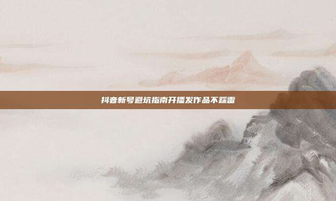 抖音新号避坑指南开播发作品不踩雷