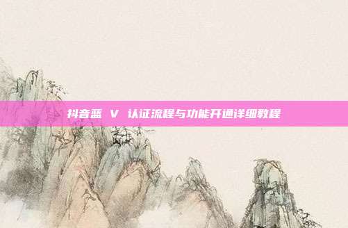 抖音蓝 V 认证流程与功能开通详细教程