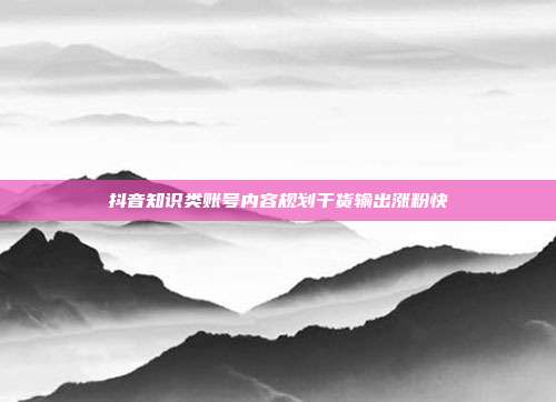 抖音知识类账号内容规划干货输出涨粉快