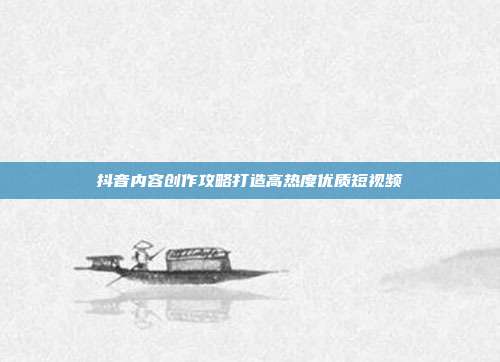 抖音内容创作攻略打造高热度优质短视频