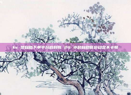 ks 赞自助下单平台秒到账 24 小时自助低价稳定不卡顿