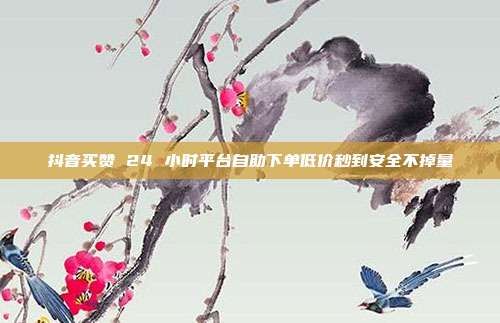 抖音买赞 24 小时平台自助下单低价秒到安全不掉量