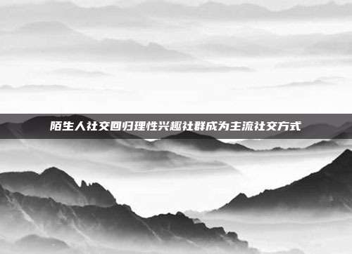 陌生人社交回归理性兴趣社群成为主流社交方式