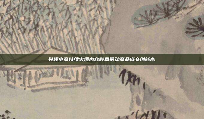 兴趣电商持续火爆内容种草带动商品成交创新高