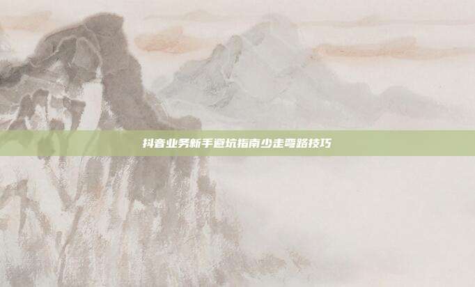抖音业务新手避坑指南少走弯路技巧