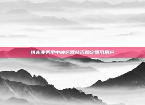 抖音业务早中晚运营技巧稳定吸引用户