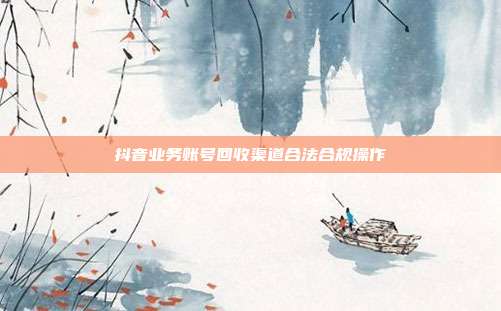 抖音业务账号回收渠道合法合规操作