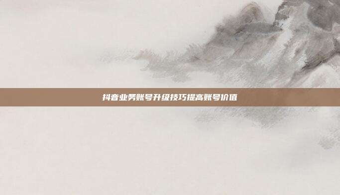 抖音业务账号升级技巧提高账号价值