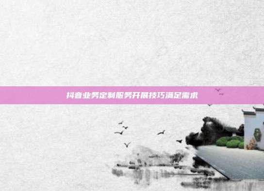 抖音业务定制服务开展技巧满足需求