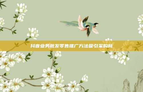 抖音业务批发零售推广方法吸引采购商
