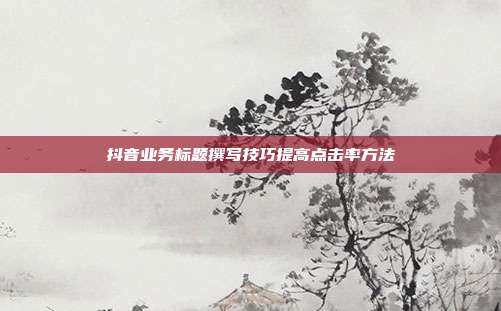 抖音业务标题撰写技巧提高点击率方法