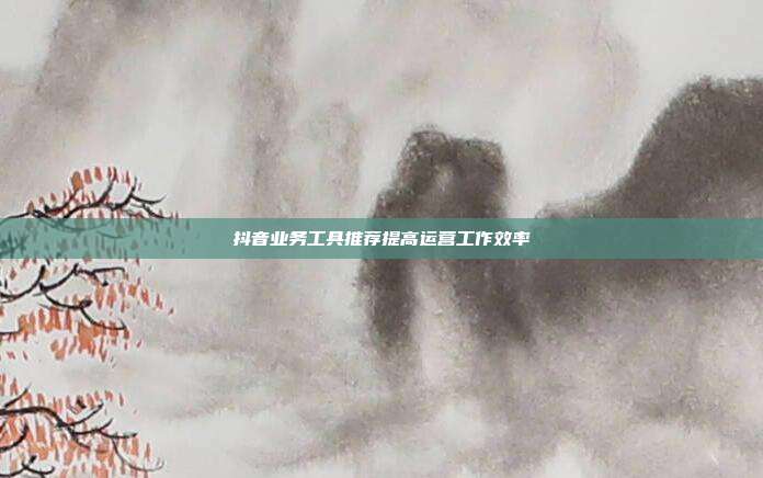 抖音业务工具推荐提高运营工作效率