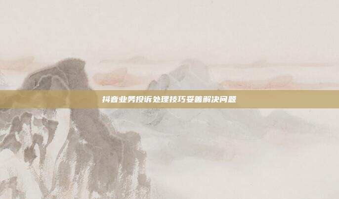 抖音业务投诉处理技巧妥善解决问题