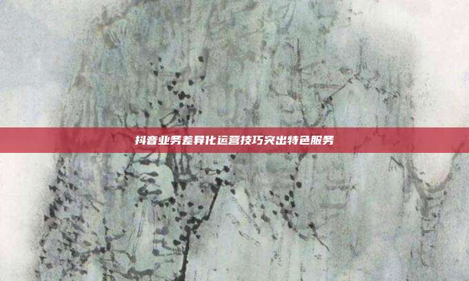 抖音业务差异化运营技巧突出特色服务