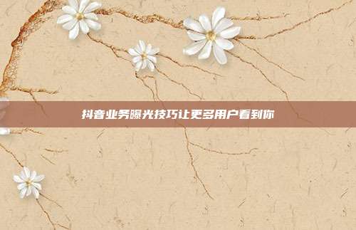 抖音业务曝光技巧让更多用户看到你